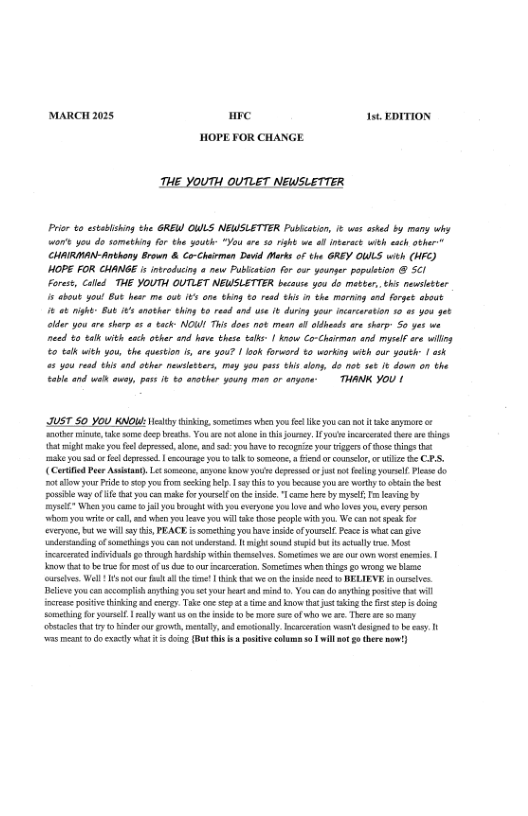 MARCH 2028 re 15t EDITION HOPE FOR CHANGE. THE YOUTH OUTLET NEWSLETTER Priee o estalshing he GREW OWLS NEUSLETTER Pubiction, ¢ s ssed by marsy why ot you do somathing for the youth *You ar 10 right we o ntract with esch athar" CHAIRIMAN-Anthony Brown & Co-Chairmen Devid Marks o the GREY OULS wih (W) HOPE FOR CHANGE is inroducing ¢ new Pubication for cur youngr papultion 5cI Foress, Called THE YOUTH QUTLET NEWSLETTER bucuse 304 do metter, thi newsltter 15 aboub youl But hes me out 165 one thing 0 resd this n ehe morning end farge sbout 6 0k night B4t ¥ snothar hing b0 resd and use it drin yeur ncrcaration 10 s you get eler you ar sherp a7 o tack: NOWI This dous ot meen o ldesds re shrp 5o yas we nead t0 eak with ech othar 414 have these etk | kv Co-Chaiman and el re siling o ek wich you, the question s, are you? | look forword 0 warking wich sur youth | ash 5 you red this and other newleteers, g 394 puss ehisslong, do ot sat & down on the coble and el ey, pus ¢ t0 arother youny men or angons: THANK YOU | JUST 50 YoU KNOW: sty ising. smeines whe you o e you ot t ke sy o ‘s i, e s dep b, Yo ot lons i ey i et e i 1t igh ke you e deprsi, ke, o sy ave 0 ez you g of s hings e ke ou s o o depessd| ourage o ol e & i counselr, o e e CES, (Coriid Pese Autast. L s, sryon ko s e o it ot fing Yol e do ot el your Pride o 5cpyo from secing e, sy i oy b you s wothy 0o the st s way o e i o ke oyl e e e b by mysel, i by e When you came il Yo brosght iy everyon 3 ve 4 whe sy, evey peson whors you i o cll, s whe oo o il e thos el wih o We ok sk o vy, bt e will sy s PEACE s something you v nse ofyous. e what o v ot of sl s co o st 1. bt s st s sl e sk acarerod il e roaghbardip i el S e e o o o neies | ot e e for et of s oe oo crcrtion. Smesines whe s g0 wrg we b esles. Well ot e ol he et i s we o he e e o BELIEVE i urives. el you con el ain o st your e i . Yo oy o ot il s oo inin o ccr Take o ey t e ad o ht st akin he st s s g Somebing o sl | ey wa s e e b more e of o we . There e soary et o Bider o o, el o eoal. curerin s dsignd o e cay. - v et 0 d cxncty w1 Gomg Bt s . o colan L will £ ter )